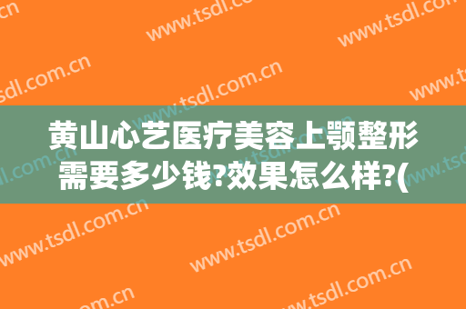 黄山心艺医疗美容上颚整形需要多少钱?效果怎么样?(黄山心艺整形医院)