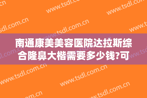 南通康美美容医院达拉斯综合隆鼻大楷需要多少钱?可靠吗?(达拉斯综合隆鼻一般需要多少钱)