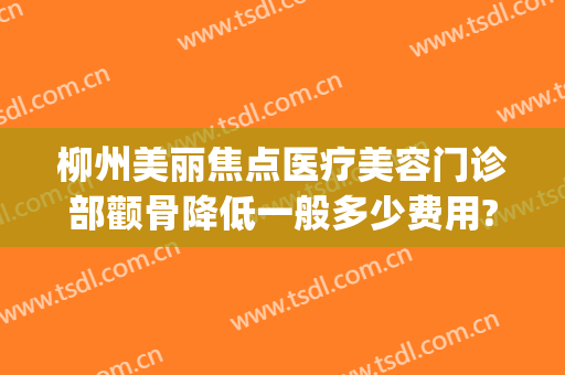 柳州美丽焦点医疗美容门诊部颧骨降低一般多少费用?靠谱吗?(柳州医美整形医院价格)