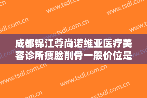 成都锦江尊尚诺维亚医疗美容诊所瘦脸削骨一般价位是多少费用?靠谱吗?