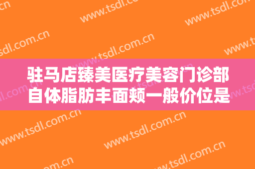 驻马店臻美医疗美容门诊部自体脂肪丰面颊一般价位是多少?有哪些优势?