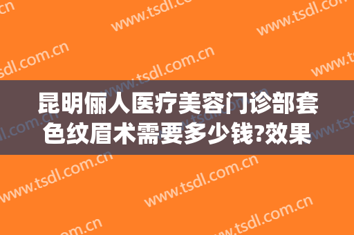 昆明俪人医疗美容门诊部套色纹眉术需要多少钱?效果怎么样?(昆明俪人医疗美容医院)