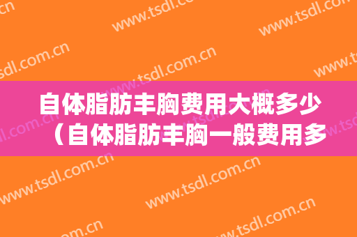 自体脂肪丰胸费用大概多少（自体脂肪丰胸一般费用多少）(自体脂肪丰胸费用多少钱)