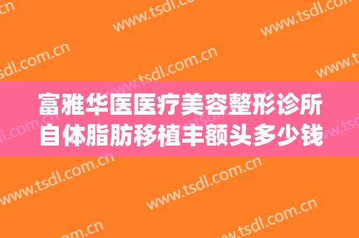 富雅华医医疗美容整形诊所自体脂肪移植丰额头多少钱?效果怎么样?(富华隆鼻多少钱)