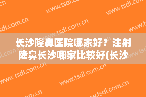 长沙隆鼻医院哪家好？注射隆鼻长沙哪家比较好(长沙隆鼻好的医院)