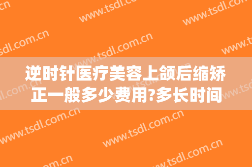 逆时针医疗美容上颌后缩矫正一般多少费用?多长时间恢复?(下颌矫正手术恢复时间)