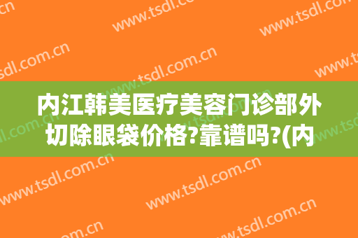 内江韩美医疗美容门诊部外切除眼袋价格?靠谱吗?(内江韩美医疗美容门诊部口碑好吗)