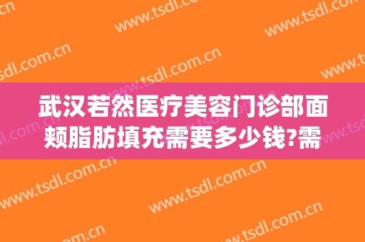 武汉若然医疗美容门诊部面颊脂肪填充需要多少钱?需要多久恢复?(武汉面部脂肪填充最好的医生)