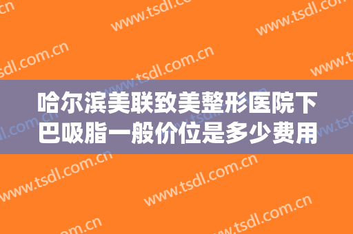 哈尔滨美联致美整形医院下巴吸脂一般价位是多少费用?效果怎么样?(面部吸脂和双下巴吸脂一起多少钱)