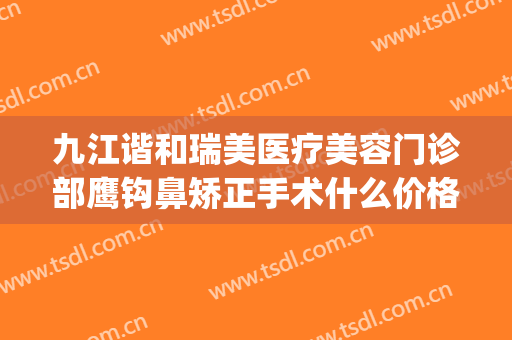 九江谐和瑞美医疗美容门诊部鹰钩鼻矫正手术什么价格?贵不贵?(九江星瑞美医疗美容)