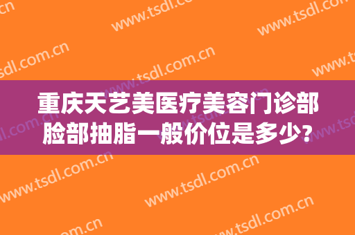 重庆天艺美医疗美容门诊部脸部抽脂一般价位是多少?贵不贵?(重庆脸部抽脂减肥价格)
