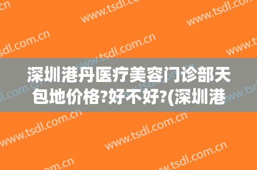 深圳港丹医疗美容门诊部天包地价格?好不好?(深圳港丹医疗美容地址)
