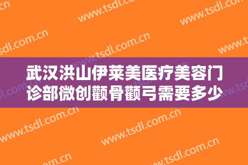 武汉洪山伊莱美医疗美容门诊部微创颧骨颧弓需要多少费用?有哪些优势?
