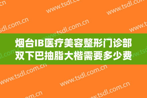 烟台IB医疗美容整形门诊部双下巴抽脂大楷需要多少费用?贵不贵?(烟台IB整形医院)