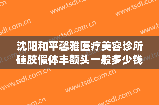 沈阳和平馨雅医疗美容诊所硅胶假体丰额头一般多少钱?效果怎么样?(沈阳做假体下巴哪家好)