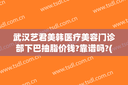 武汉艺君美韩医疗美容门诊部下巴抽脂价钱?靠谱吗?(武汉抽脂美莱整形)