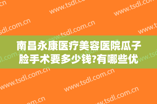 南昌永康医疗美容医院瓜子脸手术要多少钱?有哪些优势?(南昌永康整形医院正规吗)