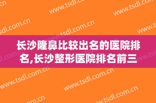 长沙隆鼻比较出名的医院排名,长沙整形医院排名前三的(长沙最好整容医院排名前10)