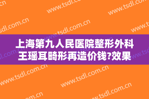 上海第九人民医院整形外科王瑶耳畸形再造价钱?效果怎么样?