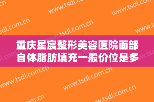 重庆星宸整形美容医院面部自体脂肪填充一般价位是多少钱?效果怎么样?