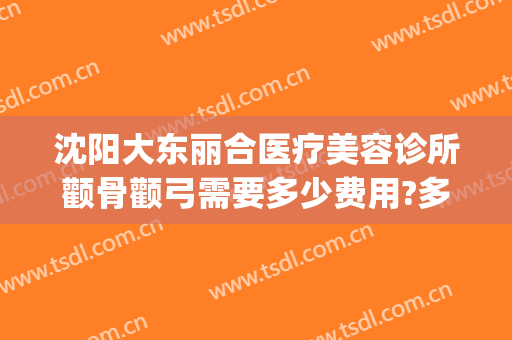 沈阳大东丽合医疗美容诊所颧骨颧弓需要多少费用?多长时间恢复?(沈阳东城医疗美容)