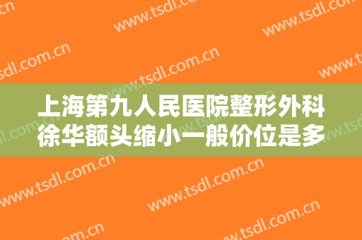 上海第九人民医院整形外科徐华额头缩小一般价位是多少费用?有哪些优势?