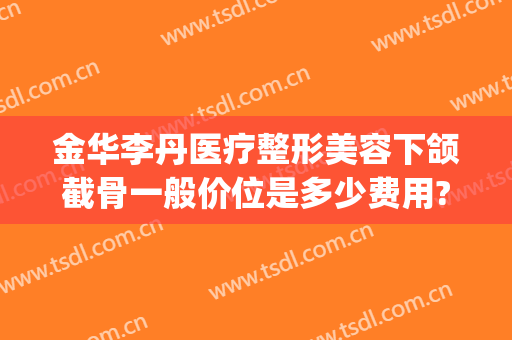 金华李丹医疗整形美容下颌截骨一般价位是多少费用?怎么样?(上下颌骨整形多少钱)