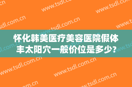 怀化韩美医疗美容医院假体丰太阳穴一般价位是多少?好不好?(怀化韩美整形医院地址)
