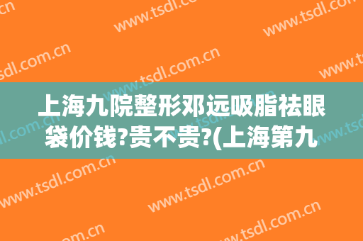 上海九院整形邓远吸脂祛眼袋价钱?贵不贵?(上海第九整形美容医院)