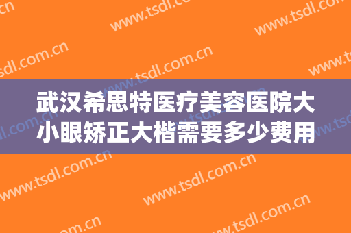 武汉希思特医疗美容医院大小眼矫正大楷需要多少费用?可靠吗?(武汉希思特医疗美容医院怎么样)