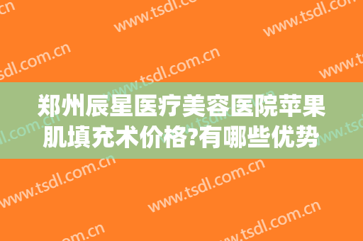 郑州辰星医疗美容医院苹果肌填充术价格?有哪些优势?(郑州星河医美整形)