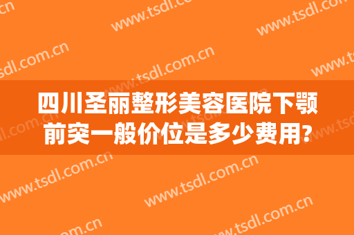 四川圣丽整形美容医院下颚前突一般价位是多少费用?有哪些优势?(上海圣娅整形医院)