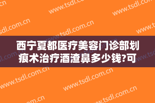 西宁夏都医疗美容门诊部划痕术治疗酒渣鼻多少钱?可靠吗?