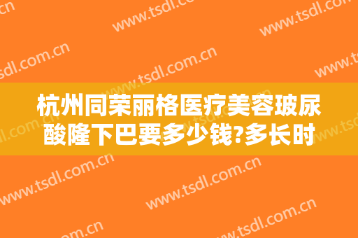杭州同荣丽格医疗美容玻尿酸隆下巴要多少钱?多长时间恢复?