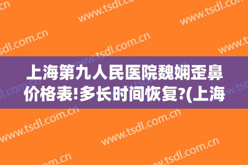 上海第九人民医院魏娴歪鼻价格表!多长时间恢复?(上海九院魏娴唇部)