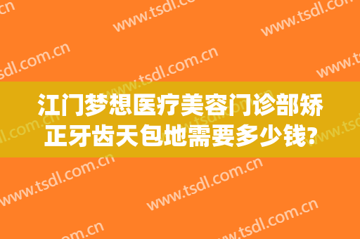 江门梦想医疗美容门诊部矫正牙齿天包地需要多少钱?怎么样?(江门梦想整形医院电话号码)