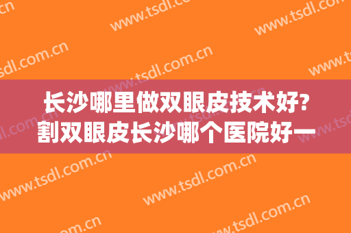 长沙哪里做双眼皮技术好?割双眼皮长沙哪个医院好一点(长沙哪个地方割双眼皮比较好)