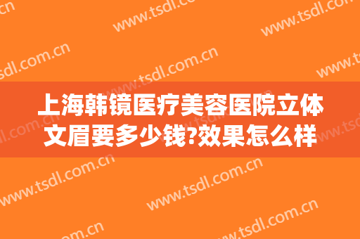上海韩镜医疗美容医院立体文眉要多少钱?效果怎么样?(上海韩镜医疗美容医院优惠)