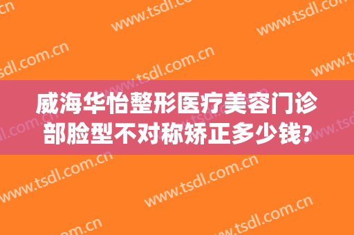 威海华怡整形医疗美容门诊部脸型不对称矫正多少钱?效果怎么样?(威海华怡整形失败案例)