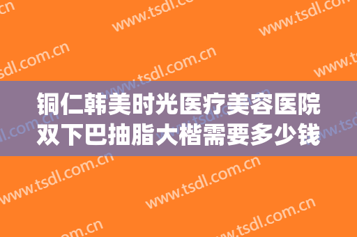 铜仁韩美时光医疗美容医院双下巴抽脂大楷需要多少钱?好不好?(铜仁市韩美时光整形)
