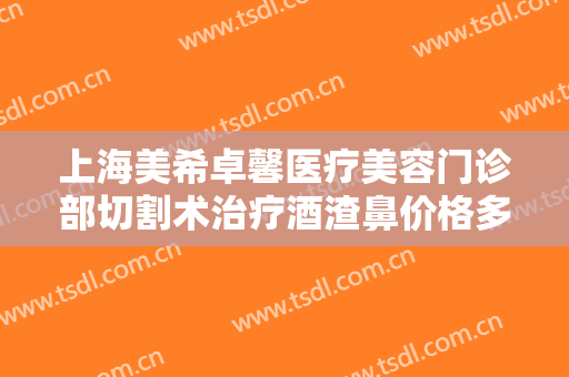 上海美希卓馨医疗美容门诊部切割术治疗酒渣鼻价格多少钱?多长时间恢复?