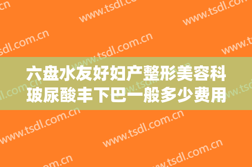 六盘水友好妇产整形美容科玻尿酸丰下巴一般多少费用?靠谱吗?(六盘水利美康整形医院电话)