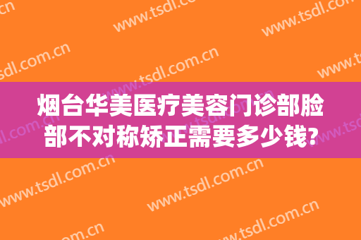 烟台华美医疗美容门诊部脸部不对称矫正需要多少钱?贵不贵?(烟台整形美容医院费用)