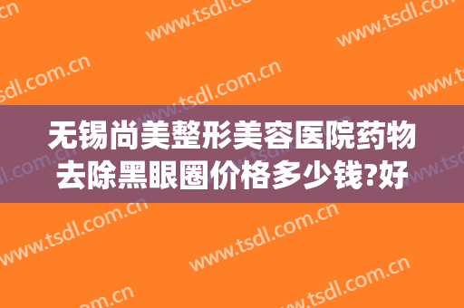 无锡尚美整形美容医院药物去除黑眼圈价格多少钱?好不好?(无锡尚美整形医院口碑)