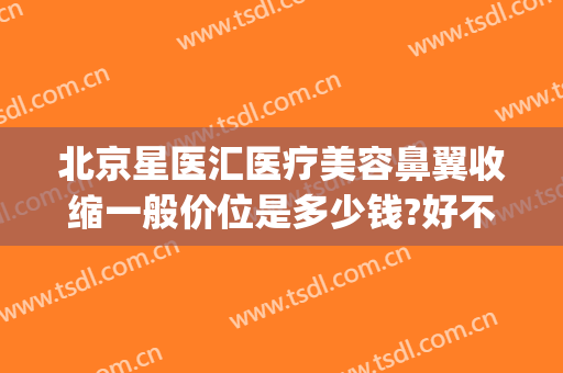 北京星医汇医疗美容鼻翼收缩一般价位是多少钱?好不好?(北京星美整形医院)