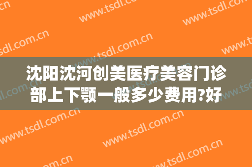 沈阳沈河创美医疗美容门诊部上下颚一般多少费用?好不好?(沈阳面部整形哪家好)