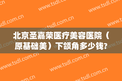 北京圣嘉荣医疗美容医院（原基础美）下颌角多少钱?靠谱吗?(哪里做下颌角整形好圣嘉新)