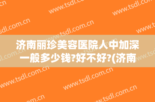 济南丽珍美容医院人中加深一般多少钱?好不好?(济南丽珍去眼袋怎么样)