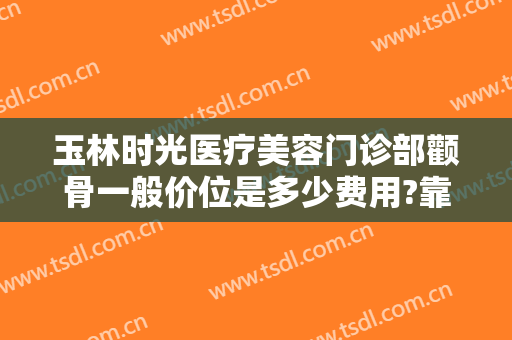玉林时光医疗美容门诊部颧骨一般价位是多少费用?靠谱吗?
