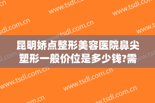 昆明娇点整形美容医院鼻尖塑形一般价位是多少钱?需要多久恢复?(昆明娇点整形美容医院地址)